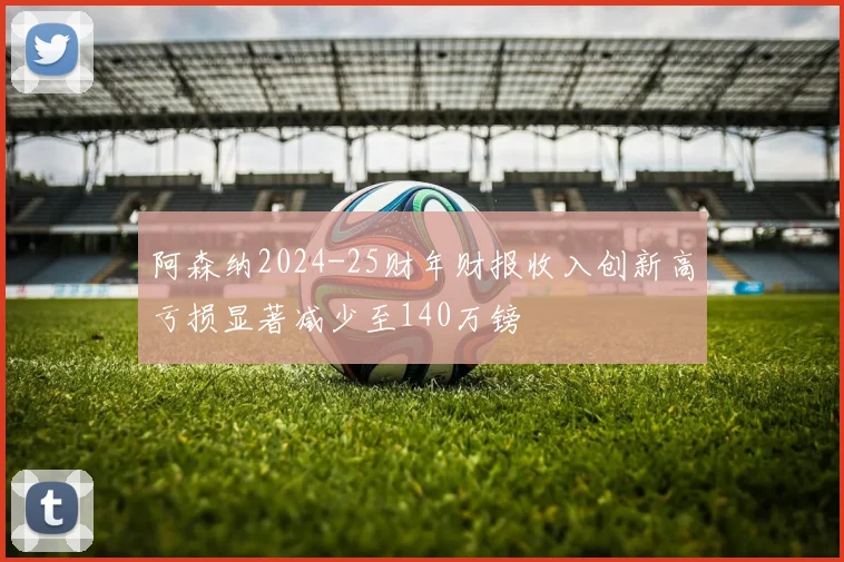 阿森纳2024-25财年财报收入创新高亏损显著减少至140万镑