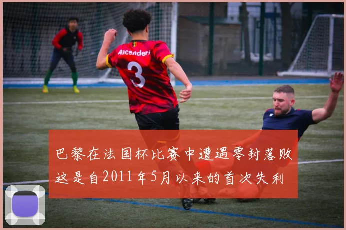 巴黎在法国杯比赛中遭遇零封落败这是自2011年5月以来的首次失利
