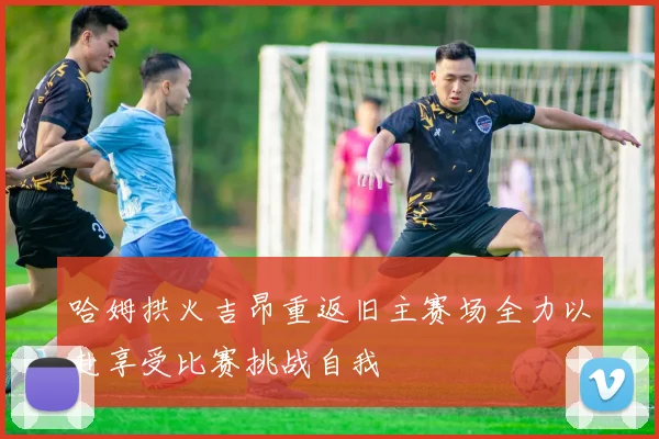 哈姆拱火吉昂重返旧主赛场全力以赴享受比赛挑战自我