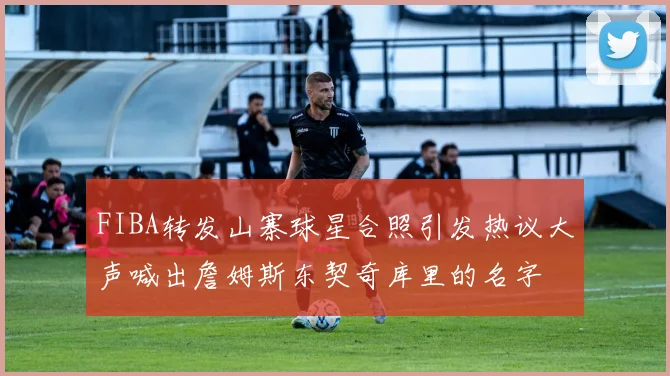 FIBA转发山寨球星合照引发热议大声喊出詹姆斯东契奇库里的名字