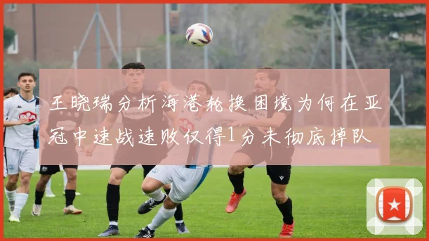 王晓瑞分析海港轮换困境为何在亚冠中速战速败仅得1分未彻底掉队