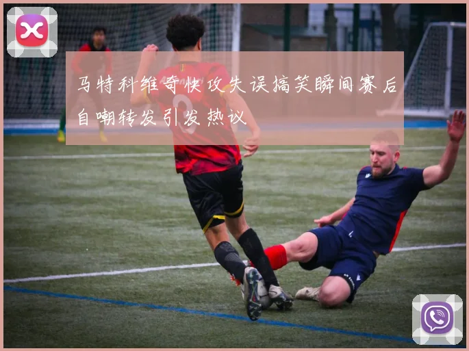 马特科维奇快攻失误搞笑瞬间赛后自嘲转发引发热议