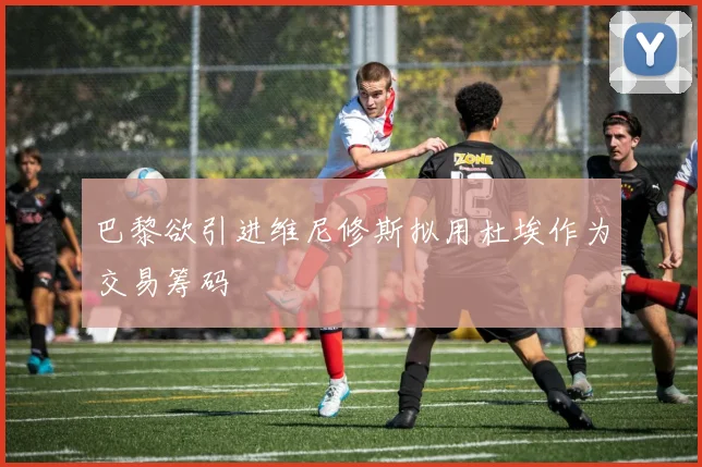 巴黎欲引进维尼修斯拟用杜埃作为交易筹码