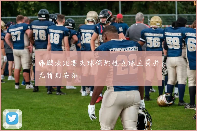 韩鹏谈比赛失球偶然性点球主罚并无特别安排