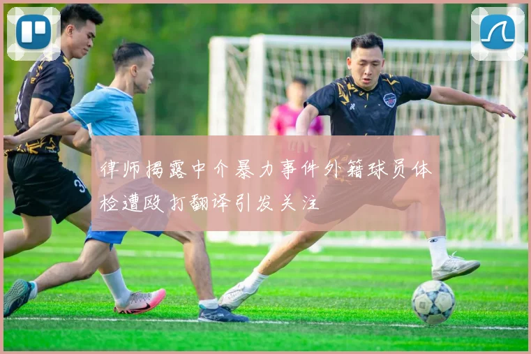 律师揭露中介暴力事件外籍球员体检遭殴打翻译引发关注