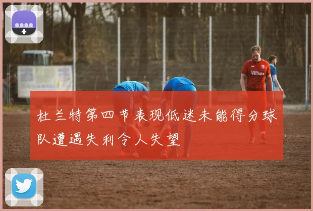 杜兰特第四节表现低迷未能得分球队遭遇失利令人失望