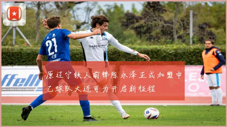 原辽宁铁人前锋陈永泽正式加盟中乙球队大连可为开启新征程