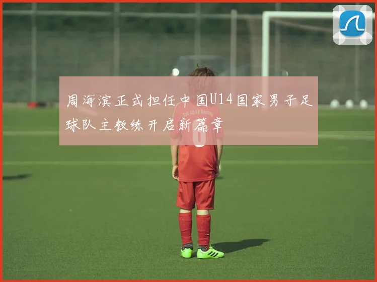 周海滨正式担任中国U14国家男子足球队主教练开启新篇章