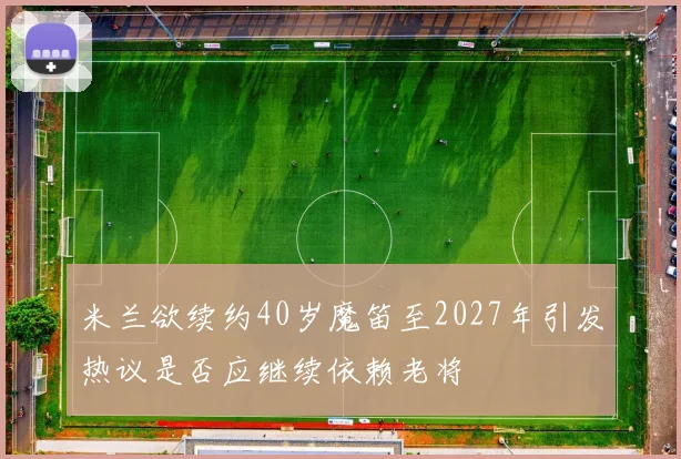 米兰欲续约40岁魔笛至2027年引发热议是否应继续依赖老将