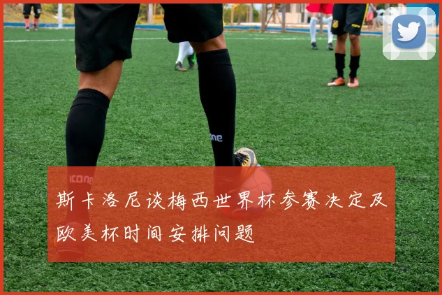 斯卡洛尼谈梅西世界杯参赛决定及欧美杯时间安排问题