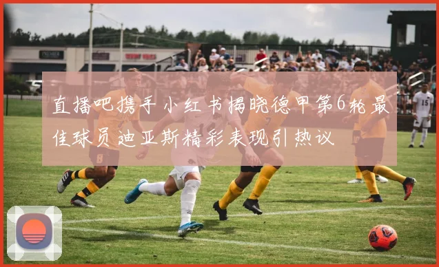 直播吧携手小红书揭晓德甲第6轮最佳球员迪亚斯精彩表现引热议
