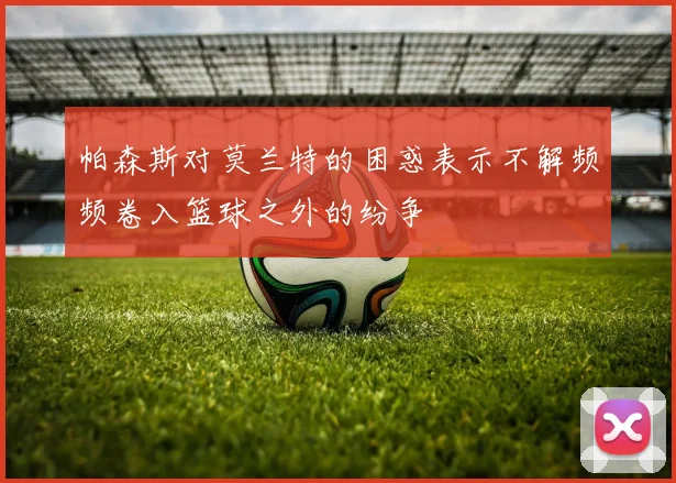 帕森斯对莫兰特的困惑表示不解频频卷入篮球之外的纷争