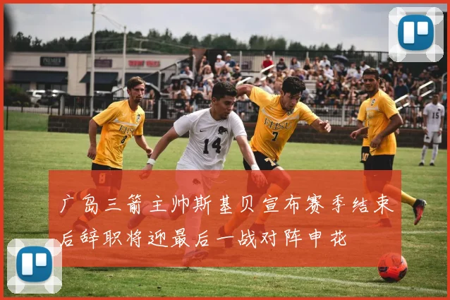 广岛三箭主帅斯基贝宣布赛季结束后辞职将迎最后一战对阵申花