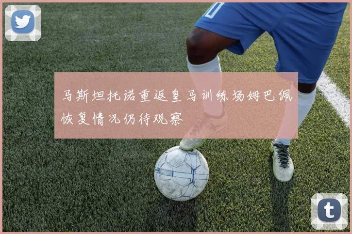 马斯坦托诺重返皇马训练场姆巴佩恢复情况仍待观察