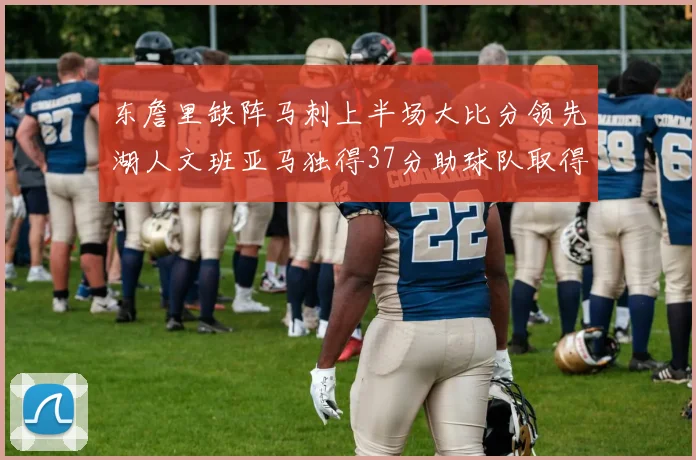 东詹里缺阵马刺上半场大比分领先湖人文班亚马独得37分助球队取得优势
