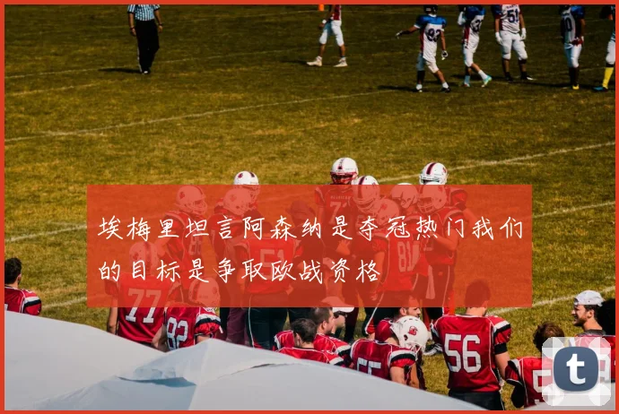 埃梅里坦言阿森纳是夺冠热门我们的目标是争取欧战资格