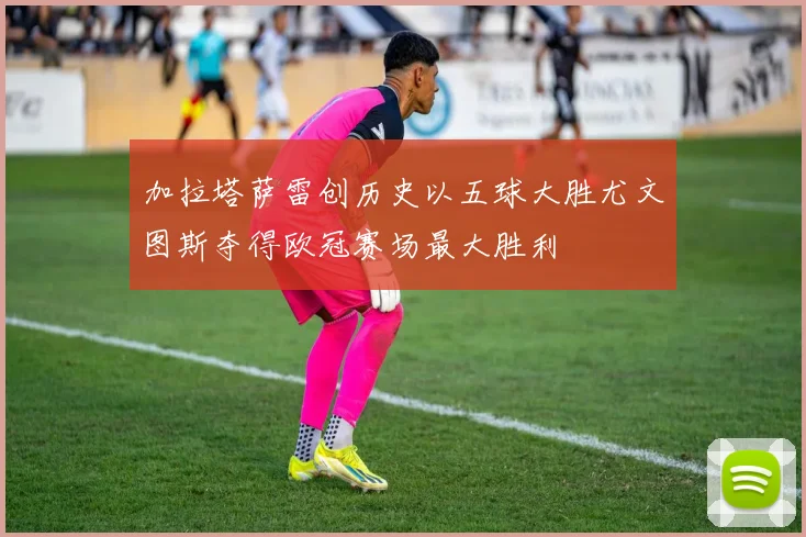加拉塔萨雷创历史以五球大胜尤文图斯夺得欧冠赛场最大胜利