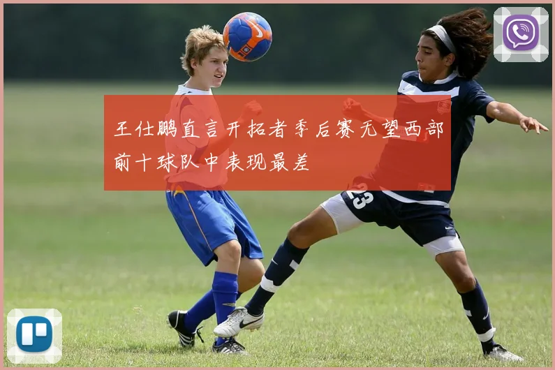 王仕鹏直言开拓者季后赛无望西部前十球队中表现最差