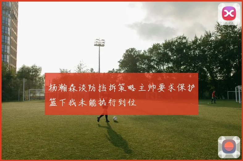 杨瀚森谈防挡拆策略主帅要求保护篮下我未能执行到位