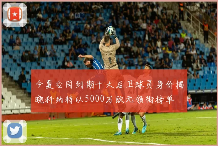 今夏合同到期十大后卫球员身价揭晓科纳特以5000万欧元领衔榜单