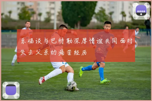 乐福谈与巴特勒深厚情谊共同面对失去父亲的痛苦经历