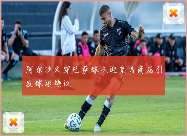 阿尔沙文穿巴萨球衣逛皇马商店引发球迷热议