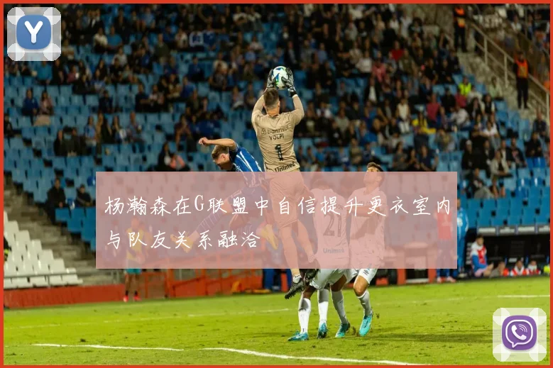 杨瀚森在G联盟中自信提升更衣室内与队友关系融洽