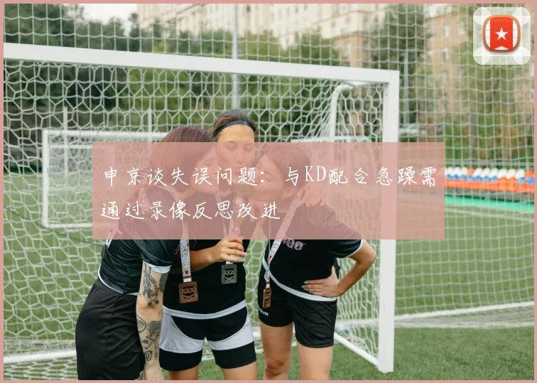 申京谈失误问题：与KD配合急躁需通过录像反思改进