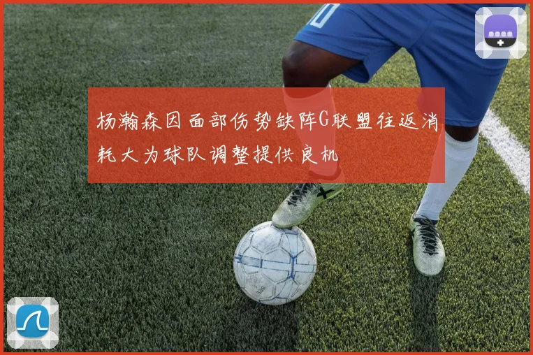杨瀚森因面部伤势缺阵G联盟往返消耗大为球队调整提供良机