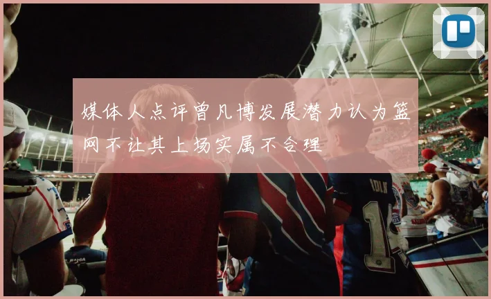 媒体人点评曾凡博发展潜力认为篮网不让其上场实属不合理